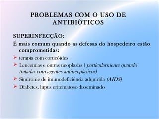 PROBLEMAS COM O USO DE
ANTIBIÓTICOS
SUPERINFECÇÃO:
É mais comum quando as defesas do hospedeiro estão
comprometidas:
 terapia com corticóides
 Leucemias e outras neoplasias ( particularmente quando
tratadas com agentes antineoplásicos)
 Síndrome de imunodeficiência adquirida (AIDS)
 Diabetes, lupus eritematoso disseminado
 