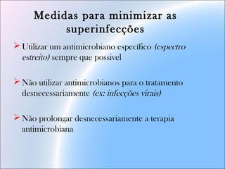 Medidas para minimizar as
superinfecções
 Utilizar um antimicrobiano específico (espectro
estreito) sempre que possivel
 Não utilizar antimicrobianos para o tratamento
desnecessariamente (ex: infecções virais)
 Não prolongar desnecessariamente a terapia
antimicrobiana
 