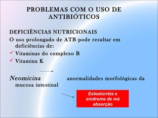PROBLEMAS COM O USO DE
ANTIBIÓTICOS
DEFICIÊNCIAS NUTRICIONAIS
O uso prolongado de ATB pode resultar em
deficiências de:
 Vitaminas do complexo B
 Vitamina K
Neomicina anormalidades morfológicas da
mucosa intestinal
Esteatorréia e
síndrome de má
absorção
 