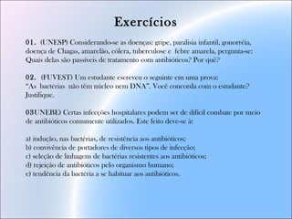 Exercícios
01. (UNESP) Considerando-se as doenças: gripe, paralisia infantil, gonorréia,
doença de Chagas, amarelão, cólera, tuberculose e febre amarela, pergunta-se:
Quais delas são passíveis de tratamento com antibióticos? Por quê?
02. (FUVEST) Um estudante escreveu o seguinte em uma prova:
“As bactérias não têm núcleo nem DNA”. Você concorda com o estudante?
Justifique.
03UNEBE) Certas infecções hospitalares podem ser de difícil combate por meio
de antibióticos comumente utilizados. Este feito deve-se à:
a) indução, nas bactérias, de resistência aos antibióticos;
b) convivência de portadores de diversos tipos de infecção;
c) seleção de linhagens de bactérias resistentes aos antibióticos;
d) rejeição de antibióticos pelo organismo humano;
e) tendência da bactéria a se habituar aos antibióticos.
 
