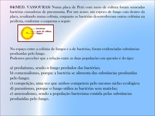 04(MED. VASSOURAS) Numa placa de Petri com meio de cultura foram semeadas
bactérias causadoras de pneumonia. Por um acaso, um esporo de fungo caiu dentro da
placa, resultando numa colônia, enquanto as bactérias desenvolveram outras colônias na
periferia, conforme o esquema a seguir:
No espaço entre a colônia de fungos e a de bactérias, foram evidenciadas substâncias
produzidas pelo fungo.
Podemos perceber que a relação entre as duas populações em questão é do tipo:
a) predatismo, sendo o fungo predador das bactérias;
b) comensalismo, porque a bactéria se alimenta das substâncias produzidas
pelo fungo;
c) competição, uma vez que ambos competem pelo mesmo nicho ecológico;
d) parasitismo, porque o fungo utiliza as bactérias sem matá-las;
e) amensalismo, sendo a população bacteriana contida pelas substâncias
produzidas pelo fungo.
 