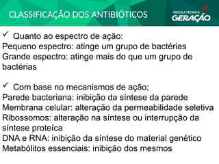 CLASSIFICAÇÃO DOS ANTIBIÓTICOS
 Quanto ao espectro de ação:
Pequeno espectro: atinge um grupo de bactérias
Grande espectro: atinge mais do que um grupo de
bactérias
 Com base no mecanismos de ação;
Parede bacteriana: inibição da síntese da parede
Membrana celular: alteração da permeabilidade seletiva
Ribossomos: alteração na síntese ou interrupção da
síntese proteíca
DNA e RNA: inibição da síntese do material genético
Metabólitos essenciais: inibição dos mesmos
 