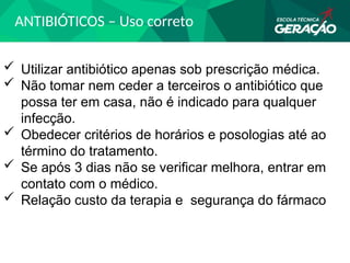 ANTIBIÓTICOS – Uso correto
 Utilizar antibiótico apenas sob prescrição médica.
 Não tomar nem ceder a terceiros o antibiótico que
possa ter em casa, não é indicado para qualquer
infecção.
 Obedecer critérios de horários e posologias até ao
término do tratamento.
 Se após 3 dias não se verificar melhora, entrar em
contato com o médico.
 Relação custo da terapia e segurança do fármaco
 