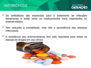 ANTIBIÓTICOS
 Os antibióticos são essenciais para o tratamento de infecções
bacterianas e estão entre os medicamentos mais importantes no
arsenal médico.
 Tem reduzido a mortalidade, mas não a persistência das doenças
infecciosas.
 A resistência aos antimicrobianos tem sido reportada para todas as
classes de drogas em uso clínico.
 