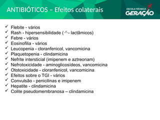 ANTIBIÓTICOS – Efeitos colaterais
 Flebite - vários
 Rash - hipersensibilidade (- lactâmicos)
 Febre - vários
 Eosinofilia - vários
 Leucopenia - cloranfenicol, vancomicina
 Plaquetopenia - clindamicina
 Nefrite intersticial (imipenem e aztreonam)
 Nefrotoxicidade - aminoglicosídeos, vancomicina
 Ototoxicidade - cloranfenicol, vancomicina
 Efeitos sobre o TGI - vários
 Convulsão - penicilinas e imipenem
 Hepatite - clindamicina
 Colite pseudomembranosa – clindamicina
 