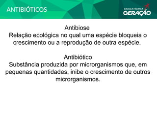 ANTIBIÓTICOS
Antibiose
Relação ecológica no qual uma espécie bloqueia o
crescimento ou a reprodução de outra espécie.
Antibiótico
Substância produzida por microrganismos que, em
pequenas quantidades, inibe o crescimento de outros
microrganismos.
 