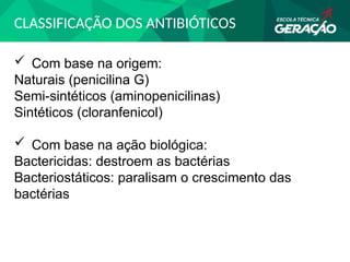 CLASSIFICAÇÃO DOS ANTIBIÓTICOS
 Com base na origem:
Naturais (penicilina G)
Semi-sintéticos (aminopenicilinas)
Sintéticos (cloranfenicol)
 Com base na ação biológica:
Bactericidas: destroem as bactérias
Bacteriostáticos: paralisam o crescimento das
bactérias
 