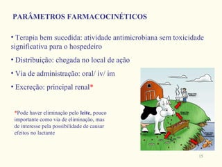 PARÂMETROS FARMACOCINÉTICOS

• Terapia bem sucedida: atividade antimicrobiana sem toxicidade
significativa para o hospedeiro
• Distribuição: chegada no local de ação
• Via de administração: oral/ iv/ im
• Excreção: principal renal*


 *Pode haver eliminação pelo leite, pouco
 importante como via de eliminação, mas
 de interesse pela possibilidade de causar
 efeitos no lactante



                                                             15
 