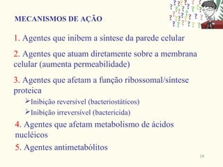 MECANISMOS DE AÇÃO

1. Agentes que inibem a síntese da parede celular
2. Agentes que atuam diretamente sobre a membrana
celular (aumenta permeabilidade)
3. Agentes que afetam a função ribossomal/síntese
proteica
   Inibição reversível (bacteriostáticos)
   Inibição irreversível (bactericida)
4. Agentes que afetam metabolismo de ácidos
nucléicos
5. Agentes antimetabólitos
                                                    18
 