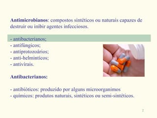Antimicrobianos: compostos sintéticos ou naturais capazes de
destruir ou inibir agentes infecciosos.

- antibacterianos;
- antifúngicos;
- antiprotozoários;
- anti-helmintícos;
- antivírais.

Antibacterianos:

- antibióticos: produzido por alguns microorganimos
- químicos: produtos naturais, sintéticos ou semi-sintéticos.

                                                                2
 