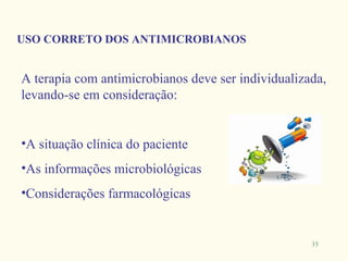 USO CORRETO DOS ANTIMICROBIANOS


A terapia com antimicrobianos deve ser individualizada,
levando-se em consideração:


•A situação clínica do paciente
•As informações microbiológicas
•Considerações farmacológicas


                                                    35
 