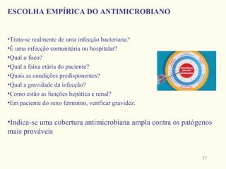 ESCOLHA EMPÍRICA DO ANTIMICROBIANO


•Trata-se realmente de uma infecção bacteriana?
•É uma infecção comunitária ou hospitalar?
•Qual o foco?
•Qual a faixa etária do paciente?
•Quais as condições predisponentes?
•Qual a gravidade da infecção?
•Como estão as funções hepática e renal?
•Em paciente do sexo feminino, verificar gravidez.


•Indica-se uma cobertura antimicrobiana ampla contra os patógenos
mais prováveis


                                                             37
 