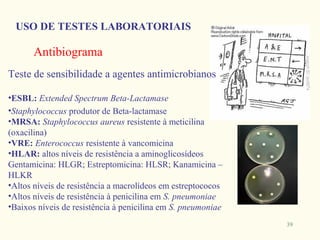 USO DE TESTES LABORATORIAIS

      Antibiograma
Teste de sensibilidade a agentes antimicrobianos

•ESBL: Extended Spectrum Beta-Lactamase
•Staphylococcus produtor de Beta-lactamase
•MRSA: Staphylococcus aureus resistente à meticilina
(oxacilina)
•VRE: Enterococcus resistente à vancomicina
•HLAR: altos níveis de resistência a aminoglicosídeos
Gentamicina: HLGR; Estreptomicina: HLSR; Kanamicina –
HLKR
•Altos níveis de resistência a macrolídeos em estreptococos
•Altos níveis de resistência à penicilina em S. pneumoniae
•Baixos níveis de resistência à penicilina em S. pneumoniae
                                                              39
 