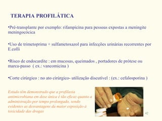 TERAPIA PROFILÁTICA

•Pré-transplante por exemplo: rifampicina para pessoas expostas a meningite
meningocócica

•Uso de trimetoprima + sulfametoxazol para infecções urinárias recorrentes por
E.colli

•Risco de endocardite : em mucosas, queimados , portadores de prótese ou
marca-passo ( ex.: vancomicina )

•Corte cirúrgico : no ato cirúrgico- utilização discutível : (ex.: cefalosporina )


Estudo têm demonstrado que a profilaxia
antimicrobiana em dose única é tão eficaz quanto a
administração por tempo prolongado, sendo
evidentes as desvantagens da maior exposição à
toxicidade das drogas                                                           42
 