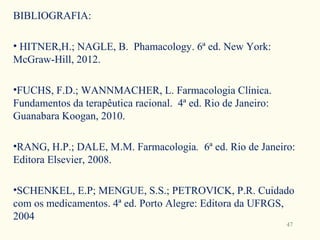 BIBLIOGRAFIA:

• HITNER,H.; NAGLE, B. Phamacology. 6ª ed. New York:
McGraw-Hill, 2012.

•FUCHS, F.D.; WANNMACHER, L. Farmacologia Clínica.
Fundamentos da terapêutica racional. 4ª ed. Rio de Janeiro:
Guanabara Koogan, 2010.

•RANG, H.P.; DALE, M.M. Farmacologia. 6ª ed. Rio de Janeiro:
Editora Elsevier, 2008.

•SCHENKEL, E.P; MENGUE, S.S.; PETROVICK, P.R. Cuidado
com os medicamentos. 4ª ed. Porto Alegre: Editora da UFRGS,
2004
                                                              47
 