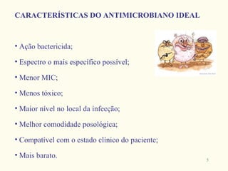 CARACTERÍSTICAS DO ANTIMICROBIANO IDEAL



• Ação bactericida;

• Espectro o mais específico possível;

• Menor MIC;

• Menos tóxico;

• Maior nível no local da infecção;

• Melhor comodidade posológica;

• Compatível com o estado clínico do paciente;

• Mais barato.
                                                 5
 