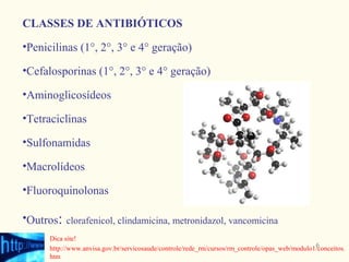 CLASSES DE ANTIBIÓTICOS
•Penicilinas (1°, 2°, 3° e 4° geração)

•Cefalosporinas (1°, 2°, 3° e 4° geração)

•Aminoglicosídeos

•Tetraciclinas

•Sulfonamidas

•Macrolídeos

•Fluoroquinolonas

•Outros: clorafenicol, clindamicina, metronidazol, vancomicina
      Dica site!
                                                                                                6
      http://www.anvisa.gov.br/servicosaude/controle/rede_rm/cursos/rm_controle/opas_web/modulo1/conceitos.
      htm
 