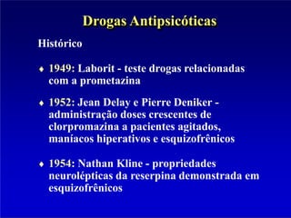 Histórico
1949: Laborit - teste drogas relacionadas
com a prometazina
1952: Jean Delay e Pierre Deniker -
administração doses crescentes de
clorpromazina a pacientes agitados,
maníacos hiperativos e esquizofrênicos
1954: Nathan Kline - propriedades
neurolépticas da reserpina demonstrada em
esquizofrênicos
Drogas Antipsicóticas
 