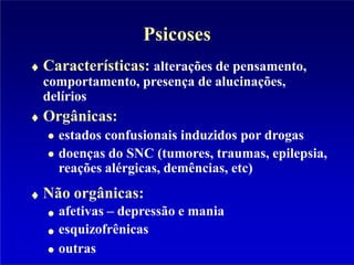 Psicoses
Características: alterações de pensamento,
comportamento, presença de alucinações,
delírios
Orgânicas:
estados confusionais induzidos por drogas
doenças do SNC (tumores, traumas, epilepsia,
reações alérgicas, demências, etc)
Não orgânicas:
afetivas – depressão e mania
esquizofrênicas
outras
 