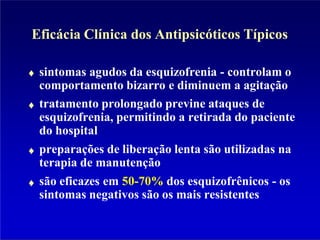 Eficácia Clínica dos Antipsicóticos Típicos
sintomas agudos da esquizofrenia - controlam o
comportamento bizarro e diminuem a agitação
tratamento prolongado previne ataques de
esquizofrenia, permitindo a retirada do paciente
do hospital
preparações de liberação lenta são utilizadas na
terapia de manutenção
são eficazes em 50-70% dos esquizofrênicos - os
sintomas negativos são os mais resistentes
 
