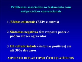 Problemas associados ao tratamento com
antipsicóticos convencionais
1. Efeitos colaterais (EEPs e outros)
2.Sintomas negativos têm resposta pobre e
podem até ser agravados
3.Há refratariedade (sintomas positivos) em
até 30% dos casos
ADVENTO DOSANTIPSICÓTICOSATÍPICOS
 