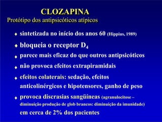 CLOZAPINA
Protótipo dos antipsicóticos atípicos
sintetizada no início dos anos 60 (Hippius, 1989)
bloqueia o receptor D4
parece mais eficaz do que outros antipsicóticos
não provoca efeitos extrapiramidais
efeitos colaterais: sedação, efeitos
anticolinérgicos e hipotensores, ganho de peso
provoca discrasias sangüíneas (agranulocitose –
diminuição produção de glob brancos: diminuição da imunidade)
em cerca de 2% dos pacientes
 