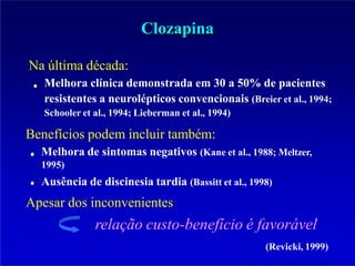 Clozapina
Na última década:
Melhora clínica demonstrada em 30 a 50% de pacientes
resistentes a neurolépticos convencionais (Breier et al., 1994;
Schooler et al., 1994; Lieberman et al., 1994)
Benefícios podem incluir também:
Melhora de sintomas negativos (Kane et al., 1988; Meltzer,
1995)
Ausência de discinesia tardia (Bassitt et al., 1998)
Apesar dos inconvenientes
relação custo-benefício é favorável
(Revicki, 1999)
 