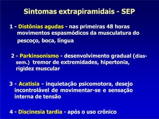 Sintomas extrapiramidais - SEP
1 - Distônias agudas - nas primeiras 48 horas
movimentos espasmódicos da musculatura do
pescoço, boca, língua
2 - Parkinsonismo - desenvolvimento gradual (dias-
sem.) tremor de extremidades, hipertonia,
rigidez muscular
3 - Acatisia - inquietação psicomotora, desejo
incontrolável de movimentar-se e sensação
interna de tensão
4 - Discinesia tardia - após o uso crônico
 