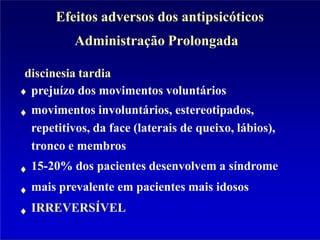 Efeitos adversos dos antipsicóticos
Administração Prolongada
discinesia tardia
prejuízo dos movimentos voluntários
movimentos involuntários, estereotipados,
repetitivos, da face (laterais de queixo, lábios),
tronco e membros
15-20% dos pacientes desenvolvem a síndrome
mais prevalente em pacientes mais idosos
IRREVERSÍVEL
 