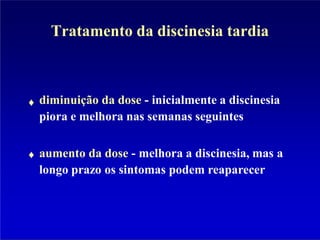 Tratamento da discinesia tardia
diminuição da dose - inicialmente a discinesia
piora e melhora nas semanas seguintes
aumento da dose - melhora a discinesia, mas a
longo prazo os sintomas podem reaparecer
 