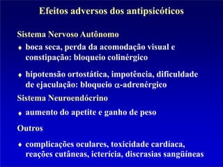 Efeitos adversos dos antipsicóticos
Sistema Nervoso Autônomo
boca seca, perda da acomodação visual e
constipação: bloqueio colinérgico
hipotensão ortostática, impotência, dificuldade
de ejaculação: bloqueio -adrenérgico
Sistema Neuroendócrino
aumento do apetite e ganho de peso
Outros
complicações oculares, toxicidade cardíaca,
reações cutâneas, icterícia, discrasias sangüíneas
 