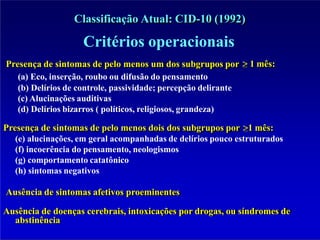 Classificação Atual: CID-10 (1992)
1 mês:
Critérios operacionais
Presença de sintomas de pelo menos um dos subgrupos por
(a) Eco, inserção, roubo ou difusão do pensamento
(b) Delírios de controle, passividade; percepção delirante
(c) Alucinações auditivas
(d) Delírios bizarros ( políticos, religiosos, grandeza)
Presença de sintomas de pelo menos dois dos subgrupos por 1 mês:
(e) alucinações, em geral acompanhadas de delírios pouco estruturados
(f) incoerência do pensamento, neologismos
(g) comportamento catatônico
(h) sintomas negativos
Ausência de sintomas afetivos proeminentes
Ausência de doenças cerebrais, intoxicações por drogas, ou síndromes de
abstinência
 