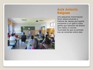 Aula Antonio
Reigosa
Uns pequenos monicreques
foron desenvolvendo a
historia da raposa que quería
convencer a un galo e unha
galiña que baixaran da árbore
pois había un acordo
municipal de que os animais
non se comerían entre eles.
 