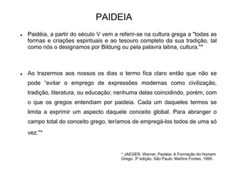 PAIDEIA
* JAEGER, Werner. Paidéia: A Formação do Homem
Grego. 3ª edição. São Paulo: Martins Fontes, 1995.
 Paidéia, a partir do século V vem a referir-se na cultura grega a "todas as
formas e criações espirituais e ao tesouro completo da sua tradição, tal
como nós o designamos por Bildung ou pela palavra latina, cultura."*
 Ao trazermos aos nossos os dias o termo fica claro então que não se
pode “evitar o emprego de expressões modernas como civilização,
tradição, literatura, ou educação; nenhuma delas coincidindo, porém, com
o que os gregos entendiam por paideia. Cada um daqueles termos se
limita a exprimir um aspecto daquele conceito global. Para abranger o
campo total do conceito grego, teríamos de empregá-los todos de uma só
vez."*
 