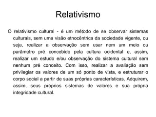Relativismo
O relativismo cultural - é um método de se observar sistemas
culturais, sem uma visão etnocêntrica da sociedade vigente, ou
seja, realizar a observação sem usar nem um meio ou
parâmetro pré concebido pela cultura ocidental e, assim,
realizar um estudo e/ou observação do sistema cultural sem
nenhum pré conceito. Com isso, realizar a avaliação sem
privilegiar os valores de um só ponto de vista, e estruturar o
corpo social a partir de suas próprias características. Adquirem,
assim, seus próprios sistemas de valores e sua própria
integridade cultural.
 