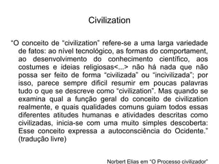 Civilization
“O conceito de “civilization” refere-se a uma larga variedade
de fatos: ao nível tecnológico, as formas do comportament,
ao desenvolvimento do conhecimento científico, aos
costumes e ideias religiosas<...> não há nada que não
possa ser feito de forma “civilizada” ou “incivilizada”; por
isso, parece sempre dificil resumir em poucas palavras
tudo o que se descreve como “civilization”. Mas quando se
examina qual a função geral do conceito de civilization
realmente, e quais qualidades comuns guiam todos essas
diferentes atitudes humanas e atividades descritas como
civilizadas, inicia-se com uma muito simples descoberta:
Esse conceito expressa a autoconsciência do Ocidente.”
(tradução livre)
Norbert Elias em “O Processo civilizador”
 