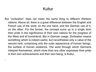 Kultur
But “civilization” does not mean the same thing to different Western
nations. Above all, there is a great difference between the English and
French use of the word, on the one hand, and the German use of it,
on the other. For the former, the concept sums up in a single term
their pride in the significance of their own nations for the progress of
the West and of humankind. But in German usage, Zivilisation means
something which is indeed useful, but nevertheless only a value of the
second rank, comprising only the outer appearance of human beings,
the surface of human existence. The word through which Germans
interpret themselves, which more than any other expresses their pride
in their own achievements and their own being, is Kultur.
.
 
