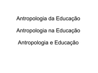 Antropologia da Educação
Antropologia na Educação
Antropologia e Educação
 
