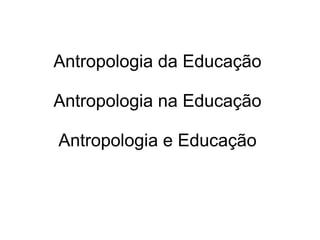 Antropologia da Educação
Antropologia na Educação
Antropologia e Educação
 