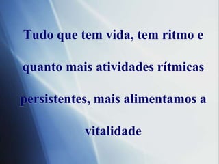 Tudoque tem vida, tem ritmo e quantomaisatividadesrítmicaspersistentes, maisalimentamos a vitalidade