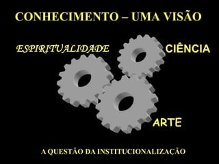 CONHECIMENTO – UMA VISÃOCIÊNCIAESPIRITUALIDADEARTEA QUESTÃO DA INSTITUCIONALIZAÇÃO