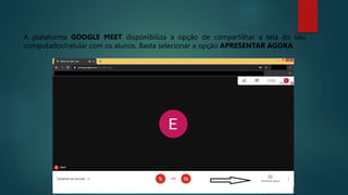 A plataforma GOOGLE MEET disponibiliza a opção de compartilhar a tela do seu
computador/celular com os alunos. Basta selecionar a opção APRESENTAR AGORA.
 