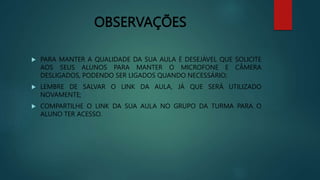 OBSERVAÇÕES
 PARA MANTER A QUALIDADE DA SUA AULA É DESEJÁVEL QUE SOLICITE
AOS SEUS ALUNOS PARA MANTER O MICROFONE E CÂMERA
DESLIGADOS, PODENDO SER LIGADOS QUANDO NECESSÁRIO;
 LEMBRE DE SALVAR O LINK DA AULA, JÁ QUE SERÁ UTILIZADO
NOVAMENTE;
 COMPARTILHE O LINK DA SUA AULA NO GRUPO DA TURMA PARA O
ALUNO TER ACESSO.
 