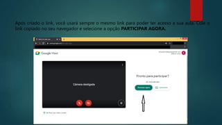 Após criado o link, você usará sempre o mesmo link para poder ter acesso a sua aula. Cole o
link copiado no seu navegador e selecione a opção PARTICIPAR AGORA.
 