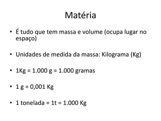 Matéria
• É tudo que tem massa e volume (ocupa lugar no
  espaço)

• Unidades de medida da massa: Kilograma (Kg)

• 1Kg = 1.000 g = 1.000 gramas

• 1 g = 0,001 Kg

• 1 tonelada = 1t = 1.000 Kg
 