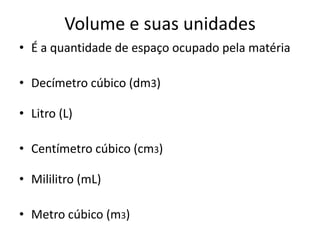 Volume e suas unidades
• É a quantidade de espaço ocupado pela matéria

• Decímetro cúbico (dm3)

• Litro (L)

• Centímetro cúbico (cm3)

• Mililitro (mL)

• Metro cúbico (m3)
 