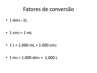 Fatores de conversão
• 1 dm3 = 1L

• 1 cm3 = 1 mL

• 1 L = 1.000 mL = 1.000 cm3

• 1 m3 = 1.000 dm3 = 1.000 L
 