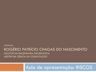 PROFESSOR ROGÉRIO PATRÍCIO CHAGAS DO NASCIMENTO DOUTOR EM ENGENHARIA INFORMÁTICA MESTRE EM CIÊNCIA DA COMPUTAÇÃO Aula de apresentação: RISCOS 
