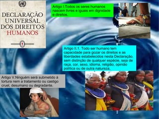 Artigo I.Todos os seres humanos nascem livres e iguais em dignidade e direitos. Artigo II.1. Todo ser humano tem capacidade para gozar os direitos e as liberdades estabelecidos nesta Declaração, sem distinção de qualquer espécie, seja de raça, cor, sexo, idioma, religião, opinião política ou de outra natureza, Artigo V.Ninguém será submetido à tortura nem a tratamento ou castigo cruel, desumano ou degradante. 