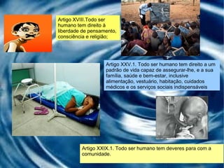 Artigo XXIX.1. Todo ser humano tem deveres para com a comunidade. Artigo XVIII.Todo ser humano tem direito à liberdade de pensamento, consciência e religião; Artigo XXV.1. Todo ser humano tem direito a um padrão de vida capaz de assegurar-lhe, e a sua família, saúde e bem-estar, inclusive alimentação, vestuário, habitação, cuidados médicos e os serviços sociais indispensáveis 